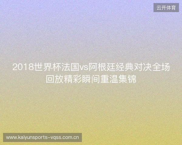 2018世界杯法国vs阿根廷经典对决全场回放精彩瞬间重温集锦
